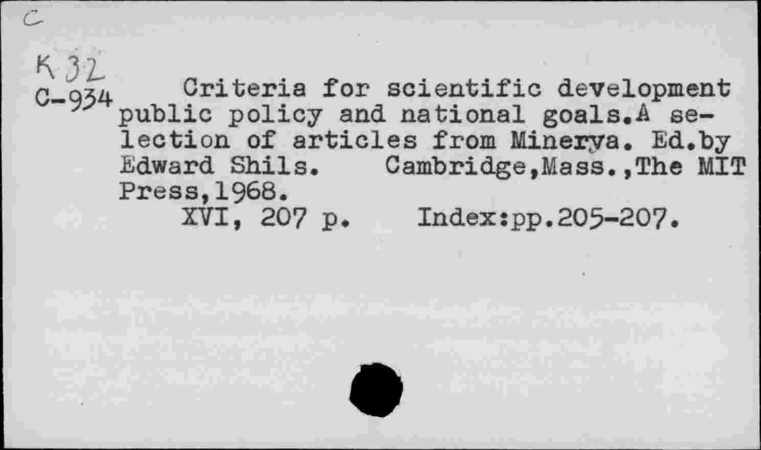 ﻿C-934 Criteria for scientific development public policy and national goals.A selection of articles from Minerya. Ed.by Edward Shils.	Cambridge,Mass.,The MIT
Press,1968.
XVI, 207 p.	Index:pp.205-207.